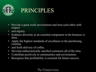 PRINCIPLES Provide a great work environment and treat each other with respect  and dignity.  Embrace diversity as an essential component in the business is done.  Apply the highest standards of excellence to the purchasing, roasting  and fresh delivery of coffee.  Develop enthusiastically satisfied customers all of the time.  Contribute positively to communities and environment.  Recognize that profitability is essential for future success.  