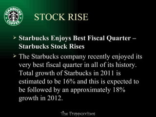 STOCK RISE Starbucks Enjoys Best Fiscal Quarter – Starbucks Stock Rises The Starbucks company recently enjoyed its very best fiscal quarter in all of its history. Total growth of Starbucks in 2011 is estimated to be 16% and this is expected to be followed by an approximately 18% growth in 2012. 