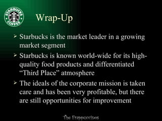 Wrap-Up Starbucks is the market leader in a growing market segment Starbucks is known world-wide for its high-quality food products and differentiated “Third Place” atmosphere The ideals of the corporate mission is taken care and has been very profitable, but there are still opportunities for improvement 