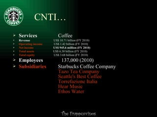 CNTI… Services  Coffee Revenue  US$ 10.71 billion (FY 2010) Operating income   US$ 1.42 billion (FY 2010) Net income   US$ 945.6 million (FY 2010) Total assets   US$ 6.38 billion (FY 2010) Total equity   US$ 3.68 billion (FY 2010) Employees  137,000 (2010) Subsidiaries   Starbucks Coffee Company   Tazo  Tea Company   Seattle's Best Coffee   Torrefazione  Italia   Hear Music   Ethos Water 