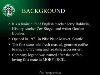 BACKGROUND It’s a brainchild of English teacher Jerry Baldwin, History teacher Zev Siegel, and writer Gordon Bowker.  Opened in 1971 in Pike Place Market, Seattle.  The first store sold fresh roasted, gourmet coffee beans, and brewing and roasting accessories.  Company legend was named after the coffee-loving first mate in MOBY DICK.  