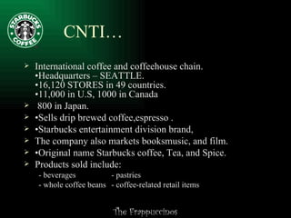 CNTI… International coffee and coffeehouse chain. •Headquarters – SEATTLE. •16,120 STORES in 49 countries. •11,000 in U.S, 1000 in Canada 800 in Japan.  • Sells drip brewed coffee,espresso .  • Starbucks entertainment division brand,  The company also markets booksmusic, and film.  • Original name Starbucks coffee, Tea, and Spice. Products sold include: - beverages - pastries - whole coffee beans - coffee-related retail items 