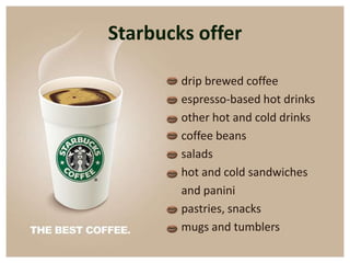 Starbucks offer

        drip brewed coffee
        espresso-based hot drinks
        other hot and cold drinks
        coffee beans
        salads
        hot and cold sandwiches
        and panini
        pastries, snacks
        mugs and tumblers
 