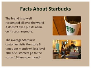 Facts About Starbucks
The brand is so well
recognized all over the world
it doesn't even put its name
on its cups anymore.

The average Starbucks
customer visits the store 6
times per month while a loyal
20% of customers go to the
stores 16 times per month
 