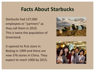 Facts About Starbucks
Starbucks had 137,000
employees or "partners" as
they call them in 2010.
This is twice the population of
Greenland.

It opened its first store in
Beijing in 1999 and there are
now 376 stores in China. They
expect to reach 1000 by 2015.
 