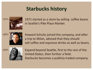 Starbucks history
1971 started as a store by selling coffee beans
in Seattle‘s Pike Place Market


Howard Schultz joined the company, and after
a trip to Milan, advised that they should
sell coffee and espresso drinks as well as beans.

Expand beyond Seattle, first to the rest of the
United States, then further a field.
Starbucks becomes a publicly traded company.
 