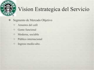 Vision Estrategica del Servicio Segmento de Mercado Objetivo Amantes del café  Gente funcional  Moderna, sociable  Público internacional  Ingreso medio-alto. 