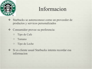 Informacion Starbucks se autoreconoce como un proveedor de productos y servicos personalizados Consumidor provee su preferencia: Tipo de Cafe Tamano Tipo de Leche Si es cliente usual Starbucks intenta recordar esa informacion 
