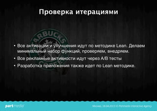 Проверка итерациями
• Все активации и улучшения идут по методике Lean. Делаем
минимальный набор функций, проверяем, внедряем.
• Все рекламные активности идут через A/B тесты
• Разработка приложения также идет по Lean методике.
 