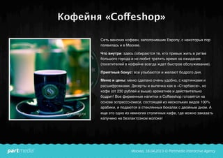 Кофейня «Coffeshop»
Сеть венских кофеен, заполонивших Европу, с некоторых пор
появилась и в Москве.
Что внутри: здесь собираются те, кто привык жить в ритме
большого города и не любит тратить время на ожидание
(посетителей в кофейне всегда ждет быстрое обслуживание).
Приятный бонус: все улыбаются и желают бодрого дня.
Меню и цены: меню сделано очень удобно, с картинками и
расшифровками. Десерты и выпечка как в «Старбаксе», но
кофе (от 230 рублей и выше) ароматнее и действительно
бодрит! Все фирменные напитки в Coffeeshop готовятся на
основе эспрессо-смеси, состоящей из нескольких видов 100%
арабики, и подаются в стеклянных бокалах с двойным дном. А
еще это одно из немногих столичных кафе, где можно заказать
капучино на безлактозном молоке!
 