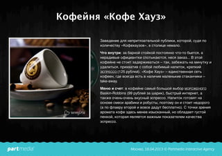 Кофейня «Кофе Хауз»
Заведение для непритязательной публики, которой, судя по
количеству «Кофехаузов», в столице немало.
Что внутри: за барной стойкой постоянно что-то бьется, а
нерадивые официантки спотыкаются, неся заказ... В этой
кофейне не стоит задерживаться – так, забежать на минутку и
удалиться, прихватив с собой любимый напиток, крепкий
ЭСПРЕССО (125 рублей). «Кофе Хауз» – единственная сеть
кофеен, где всегда есть в наличие маленькие стаканчики –
take-away.
Меню и счет: в кофейне самый большой выбор МОРОЖЕНОГО
Baskin-Robbins (99 рублей за шарик), быстрый интернет, а
также очень-очень вкусный эспрессо. Напиток готовят на
основе смеси арабики и робусты, поэтому он и стоит недорого
(а по флаеру второй и вовсе дадут бесплатно). С точки зрения
аромата кофе здесь менее изысканный, но обладает густой
пенкой, которая является важным показателем качества
эспрессо.
 