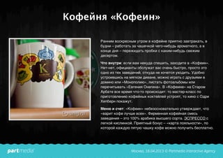 Кофейня «Кофеин»
Ранним воскресным утром в кофейне приятно завтракать, в
будни – работать за чашечкой чего-нибудь ароматного, а в
конце дня – пережидать пробки с каким-нибудь свежим
десертом.
Что внутри: если вам некуда спешить, заходите в «Кофеин».
Нет-нет, официанты обслужат вас очень быстро, просто это
одно из тех заведений, откуда не хочется уходить. Удобно
устроившись на мягком диване, можно играть с друзьями в
домино или «Монополию», листать фотоальбомы или
перечитывать «Евгения Онегина». В «Кофеине» на Старом
Арбате все время что-то происходит: то мастер-класс по
приготовлению кофейных коктейлей устроят, то кино с Одри
Хепберн покажут.
Меню и счет: «Кофеин» небезосновательно утверждает, что
«варит кофе лучше всех». Фирменная кофейная смесь
заведения – это 100% арабика высшего сорта. ЭСПРЕССО с
легкой кислинкой. Приятный бонус – «карта лояльности», по
которой каждую пятую чашку кофе можно получить бесплатно.
 