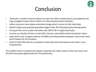 Conclusion
• Starbucks is another industry stalwart to enter the Indian markets due to vast potential and
huge untapped market where Indians are influenced by western Lifestyles
• Indian consumers have always welcomed change when it comes to their taste buds
• World’s largest young people population (aged under 30) with growing Purchasing power
• Timing of their entry couldn’t be better with 100 % FDI in single brand retail
• It comes as a breath of fresh air with CCD’s, Barista, costa Coffee almost losing their sheen
• India which is the 5 largest producer of Coffee and cheap skilled manpower could mean more
profit margins for the Company
• 50-50 JV with TATA will act as symbiotic relationship, both will improve each other’s core
competencies
Thus Coffee Culture is poised to be deeply in-grained into Indian culture in the near future and
this will mean great opportunities for this partnership.
7
 