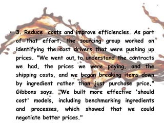• 3. Reduce costs and improve efficiencies. As part
of that effort, the sourcing group worked on
identifying the cost drivers that were pushing up
prices. "We went out to understand the contracts
we had, the prices we were paying, and the
shipping costs, and we began breaking items down
by ingredient rather than just purchase price,"
Gibbons says. "We built more effective 'should
cost' models, including benchmarking ingredients
and processes, which showed that we could
negotiate better prices."
 