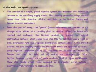4. One world, one logistics system-
• The creation of a single, global logistics system was important for Starbucks
because of its far-flung supply chain. The company generally brings coffee
beans from Latin America, Africa, and Asia to the United States and
Europe in ocean containers
• From the port of entry, the "green" (unroasted) beans are trucked to six
storage sites, either at a roasting plant or nearby. After the beans are
roasted and packaged, the finished product is trucked to regional
distribution centers, which range from 200,000 to 300,000 square feet in
size. Starbucks runs five regional distribution centers (DCs) in the United
States; two are company-owned and the other three are operated by third-
party logistics companies (3PLs). It also has two distribution centers in
Europe and two in Asia, all of which are managed by 3PLs.
Coffee, however, is only one of many products held at these warehouses.
They also handle other items required by Starbucks' retail outlets—
everything from furniture to cappuccino mix.
 