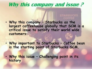 Why this company and issue ?
• Why this company – Starbucks as the
largest coffeehouse globally that SCM is a
critical issue to satisfy their world wide
customers.
• Why important to Starbucks – Coffee bean
is the starting point of Starbucks SCM.
• Why this issue – Challenging point in its
history
 