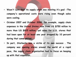 • Wasn't sure that its supply chain was meeting it’s goal -The
company's operational costs were rising even though sales
were cooling.
• October 2007 and October 2008, for example, supply chain
expenses in the United States rose from US $750 million to
more than US $825 million, yet sales for U.S. stores that
had been open for at least one year dropped by 10 percent
during that same period.
• In part, Starbucks was a victim of its own success . The
company was opening stores around the world at a rapid
pace, the supply chain organization had to focus on keeping
up with that expansion.
 