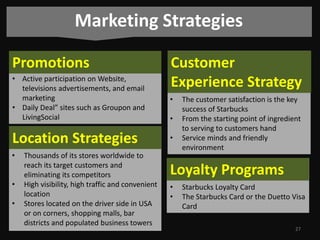 Marketing Strategies
Promotions

Customer
Experience Strategy

• Active participation on Website,
televisions advertisements, and email
marketing
• Daily Deal” sites such as Groupon and
LivingSocial

•

Location Strategies

•

•

•
•

Thousands of its stores worldwide to
reach its target customers and
eliminating its competitors
High visibility, high traffic and convenient
location
Stores located on the driver side in USA
or on corners, shopping malls, bar
districts and populated business towers

•

The customer satisfaction is the key
success of Starbucks
From the starting point of ingredient
to serving to customers hand
Service minds and friendly
environment

Loyalty Programs
•
•

Starbucks Loyalty Card
The Starbucks Card or the Duetto Visa
Card
27

 