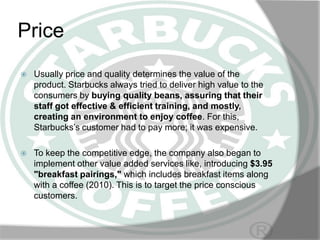 Price


Usually price and quality determines the value of the
product. Starbucks always tried to deliver high value to the
consumers by buying quality beans, assuring that their
staff got effective & efficient training, and mostly,
creating an environment to enjoy coffee. For this,
Starbucks’s customer had to pay more; it was expensive.



To keep the competitive edge, the company also began to
implement other value added services like, introducing $3.95
"breakfast pairings," which includes breakfast items along
with a coffee (2010). This is to target the price conscious
customers.

 