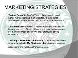 MARKETING STRATEGIES
1 “Perfect Cup of Coffee” – Their coffee, even if priced
slightly more expensive than expected, is famous for
satisfying customers with its rich, delicious taste and aroma.
2 “Customer Satisfaction” –. From entrance to the store to
the very last drop of their coffees, it is a must that customers
feel the uniqueness of enjoying their Starbucks coffee
experience.
3 “Creating a Starbucks Community” – Starbucks started a
community website, My Starbucks Idea, designed to collect

suggestions and feedback from customers.

 