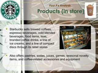 Four P’s Analysis

Products (in store)



Starbucks sells brewed coffees,
espresso beverages, cold blended
beverages, food items, teas,
branded coffee drinks, a line of
ice creams, and a line of compact
discs through its retail stores



Also offers pastries, sodas, juices, games, seasonal novelty
items, and coffee-related accessories and equipment

 