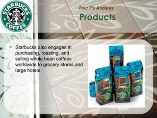 Four P’s Analysis

Products



Starbucks also engages in
purchasing, roasting, and
selling whole bean coffees
worldwide to grocery stores and
large hotels

 