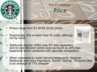 Four P’s Analysis

Price



Prices range from $1.00-$4.20 for drinks



Surprisingly, this is lower than its rivals, although
not by much



Starbucks regular coffee was 4% less expensive
and its iced blended drinks were as much as 30% less
expensive when compared with specialty competition



When compared to quick-service restaurants, however,
Starbucks was more expensive. Dunkin’ Donuts’ 16-ounce latte
is an average of 17% cheaper

 