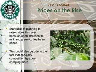 Four P’s Analysis

Prices on the Rise



Starbucks is planning to
raise prices this year
because of an increase in
milk and green coffee bean
prices



This could also be due to the
fact that specialty
competition has been
charging more

 
