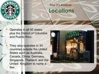 Four P’s Analysis

Locations



Operates in all 50 states
plus the District of Columbia
and Puerto Rico.



They also operates in 34
countries outside the United
States such as Australia,
Canada, China, Germany,
Singapore, Thailand, and the
United Kingdom to name a
few.

 