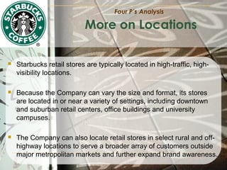 Four P’s Analysis

More on Locations


Starbucks retail stores are typically located in high-traffic, highvisibility locations.



Because the Company can vary the size and format, its stores
are located in or near a variety of settings, including downtown
and suburban retail centers, office buildings and university
campuses.



The Company can also locate retail stores in select rural and offhighway locations to serve a broader array of customers outside
major metropolitan markets and further expand brand awareness.

 