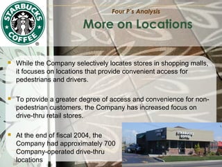 Four P’s Analysis

More on Locations


While the Company selectively locates stores in shopping malls,
it focuses on locations that provide convenient access for
pedestrians and drivers.



To provide a greater degree of access and convenience for nonpedestrian customers, the Company has increased focus on
drive-thru retail stores.



At the end of fiscal 2004, the
Company had approximately 700
Company-operated drive-thru
locations

 