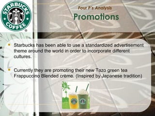 Four P’s Analysis

Promotions



Starbucks has been able to use a standardized advertisement
theme around the world in order to incorporate different
cultures.



Currently they are promoting their new Tazo green tea
Frappuccino Blended crème. (Inspired by Japanese tradition)

 