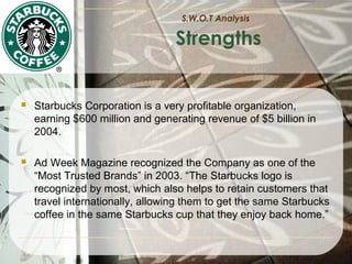S.W.O.T Analysis

Strengths



Starbucks Corporation is a very profitable organization,
earning $600 million and generating revenue of $5 billion in
2004.



Ad Week Magazine recognized the Company as one of the
“Most Trusted Brands” in 2003. “The Starbucks logo is
recognized by most, which also helps to retain customers that
travel internationally, allowing them to get the same Starbucks
coffee in the same Starbucks cup that they enjoy back home.”

 