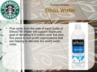 Current Events

Ethos Water



Five cents from the sale of each bottle of
Ethos(TM) Water will support Starbucks
goal of donating $10 million over the next
five years to non-profit organizations that
are helping to alleviate the world water
crisis.

 