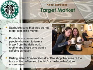 About Starbucks

Target Market



Starbucks says that they do not
target a specific market



Products are consumed by
people who want to take a
break from the daily work
routine and those who want a
caffeine stimulant



Distinguished from traditional ‘coffee shop’ because of the
taste of the coffee and the ‘hip’ or ‘fashionable’ store
environment

 