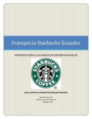 Franquicia Starbucks Ecuador
INTRODUCCIÓN A LOS NEGOCIOS INTERNACIONALES

M.B.A. MARTHA CONCEPCÓN MACIAS SANCHEZ
December 16, 2013
Autores: Juan Carlos Espinoza
Santiago Cuesta

 