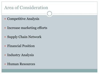 Area of Consideration
 Competitive Analysis
 Increase marketing efforts
 Supply Chain Network
 Financial Position
 Industry Analysis
 Human Resources

 