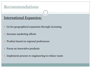 Recommendations
International Expansion:
 Go for geographical expansion through Licensing
 Increase marketing efforts
 Product based on regional preferences
 Focus on innovative products
 Implement process re-engineering to reduce waste

 