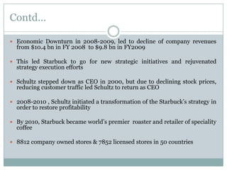 Contd…
 Economic Downturn in 2008-2009, led to decline of company revenues

from $10.4 bn in FY 2008 to $9.8 bn in FY2009

 This led Starbuck to go for new strategic initiatives and rejuvenated

strategy execution efforts

 Schultz stepped down as CEO in 2000, but due to declining stock prices,

reducing customer traffic led Schultz to return as CEO

 2008-2010 , Schultz initiated a transformation of the Starbuck’s strategy in

order to restore profitability

 By 2010, Starbuck became world’s premier roaster and retailer of speciality

coffee

 8812 company owned stores & 7852 licensed stores in 50 countries

 