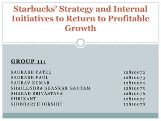 Starbucks’ Strategy and Internal
Initiatives to Return to Profitable
Growth

GROUP 11:
SAURABH PATEL
SAURABH PAUL
SAURAV KUMAR
SHAILENDRA SHANKAR GAUTAM
SHARAD SRIVASTAVA
SHRIKANT
SIDDHARTH DIKSHIT

12810072
12810073
12810074
12810075
12810076
12810077
12810078

 