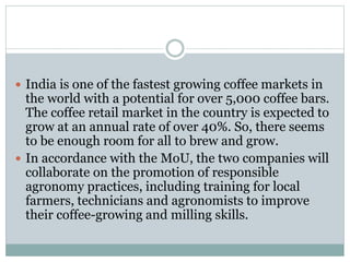  India is one of the fastest growing coffee markets in
the world with a potential for over 5,000 coffee bars.
The coffee retail market in the country is expected to
grow at an annual rate of over 40%. So, there seems
to be enough room for all to brew and grow.
 In accordance with the MoU, the two companies will
collaborate on the promotion of responsible
agronomy practices, including training for local
farmers, technicians and agronomists to improve
their coffee-growing and milling skills.
 