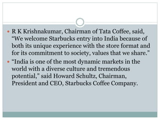  R K Krishnakumar, Chairman of Tata Coffee, said,
“We welcome Starbucks entry into India because of
both its unique experience with the store format and
for its commitment to society, values that we share.”
 “India is one of the most dynamic markets in the
world with a diverse culture and tremendous
potential,” said Howard Schultz, Chairman,
President and CEO, Starbucks Coffee Company.
 