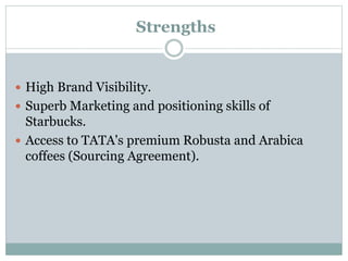 Strengths
 High Brand Visibility.
 Superb Marketing and positioning skills of
Starbucks.
 Access to TATA's premium Robusta and Arabica
coffees (Sourcing Agreement).
 