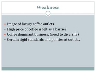 Weakness
 Image of luxury coffee outlets.
 High price of coffee is felt as a barrier
 Coffee dominant business. (need to diversify)
 Certain rigid standards and policies at outlets.
 
