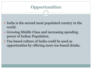 Opportunities
 India is the second most populated country in the
world.
 Growing Middle Class and increasing spending
power of Indian Population.
 Tea-based culture of India could be used as
opportunities by offering more tea-based drinks.
 