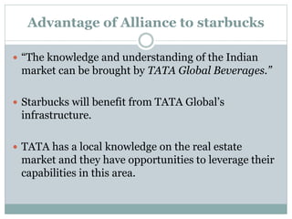 Advantage of Alliance to starbucks
 “The knowledge and understanding of the Indian
market can be brought by TATA Global Beverages.”
 Starbucks will benefit from TATA Global’s
infrastructure.
 TATA has a local knowledge on the real estate
market and they have opportunities to leverage their
capabilities in this area.
 