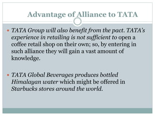 Advantage of Alliance to TATA
 TATA Group will also benefit from the pact. TATA’s
experience in retailing is not sufficient to open a
coffee retail shop on their own; so, by entering in
such alliance they will gain a vast amount of
knowledge.
 TATA Global Beverages produces bottled
Himalayan water which might be offered in
Starbucks stores around the world.
 