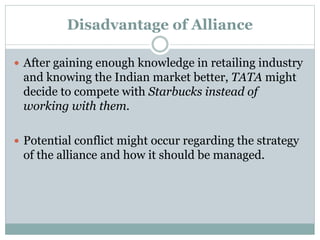 Disadvantage of Alliance
 After gaining enough knowledge in retailing industry
and knowing the Indian market better, TATA might
decide to compete with Starbucks instead of
working with them.
 Potential conflict might occur regarding the strategy
of the alliance and how it should be managed.
 