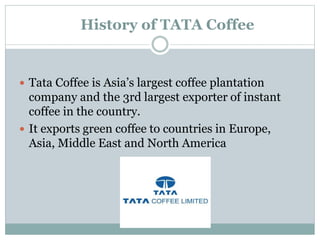 History of TATA Coffee
 Tata Coffee is Asia’s largest coffee plantation
company and the 3rd largest exporter of instant
coffee in the country.
 It exports green coffee to countries in Europe,
Asia, Middle East and North America
 