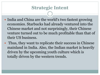 Strategic Intent
 India and China are the world‘s two fastest growing
economies. Starbucks had already ventured into the
Chinese market and not surprisingly, their Chinese
venture turned out to be much profitable than that of
their US business.
 Thus, they want to replicate their success in Chinese
mainland in India. Also, the Indian market is heavily
driven by the upcoming youth culture which is
totally driven by the western trends.
 
